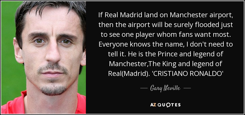 If Real Madrid land on Manchester airport, then the airport will be surely flooded just to see one player whom fans want most. Everyone knows the name, I don't need to tell it. He is the Prince and legend of Manchester,The King and legend of Real(Madrid). 'CRISTIANO RONALDO' - Gary Neville