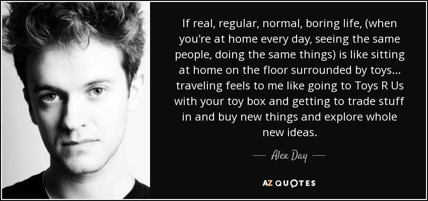 If real, regular, normal, boring life, (when you're at home every day, seeing the same people, doing the same things) is like sitting at home on the floor surrounded by toys... traveling feels to me like going to Toys R Us with your toy box and getting to trade stuff in and buy new things and explore whole new ideas. - Alex Day