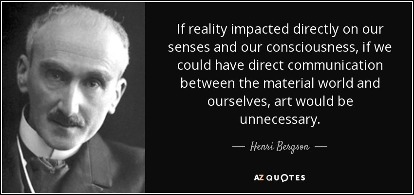 If reality impacted directly on our senses and our consciousness, if we could have direct communication between the material world and ourselves, art would be unnecessary. - Henri Bergson