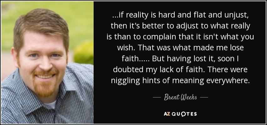 ...if reality is hard and flat and unjust, then it's better to adjust to what really is than to complain that it isn't what you wish. That was what made me lose faith..... But having lost it, soon I doubted my lack of faith. There were niggling hints of meaning everywhere. - Brent Weeks