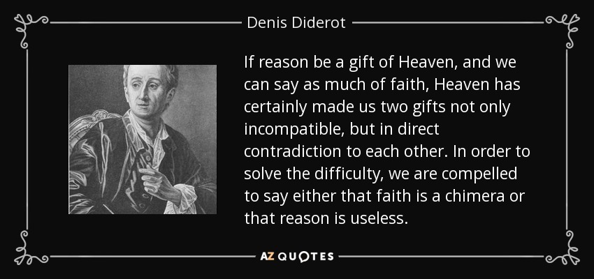 If reason be a gift of Heaven, and we can say as much of faith, Heaven has certainly made us two gifts not only incompatible, but in direct contradiction to each other. In order to solve the difficulty, we are compelled to say either that faith is a chimera or that reason is useless. - Denis Diderot