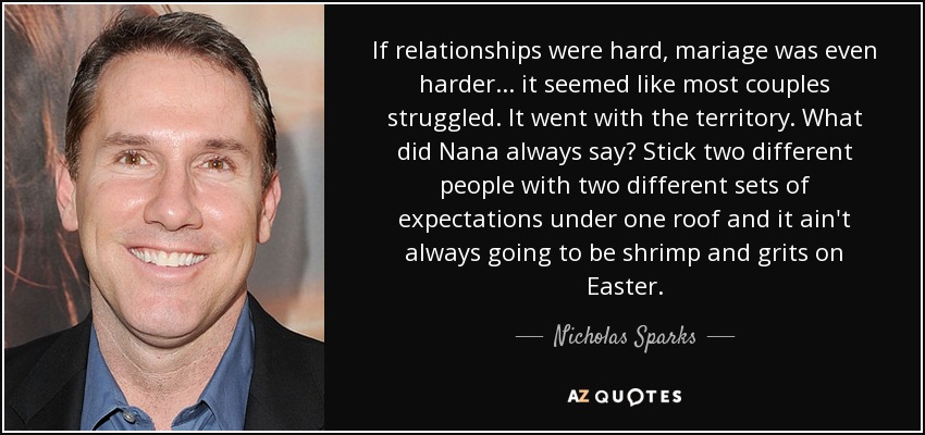 If relationships were hard, mariage was even harder... it seemed like most couples struggled. It went with the territory. What did Nana always say? Stick two different people with two different sets of expectations under one roof and it ain't always going to be shrimp and grits on Easter. - Nicholas Sparks