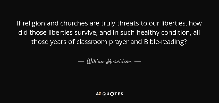 If religion and churches are truly threats to our liberties, how did those liberties survive, and in such healthy condition, all those years of classroom prayer and Bible-reading? - William Murchison