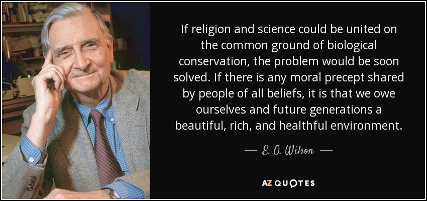 If religion and science could be united on the common ground of biological conservation, the problem would be soon solved. If there is any moral precept shared by people of all beliefs, it is that we owe ourselves and future generations a beautiful, rich, and healthful environment. - E. O. Wilson
