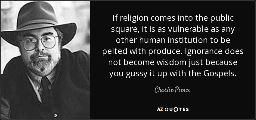 If religion comes into the public square, it is as vulnerable as any other human institution to be pelted with produce. Ignorance does not become wisdom just because you gussy it up with the Gospels. - Charlie Pierce