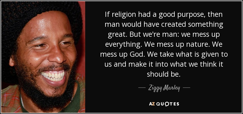 If religion had a good purpose, then man would have created something great. But we're man: we mess up everything. We mess up nature. We mess up God. We take what is given to us and make it into what we think it should be. - Ziggy Marley