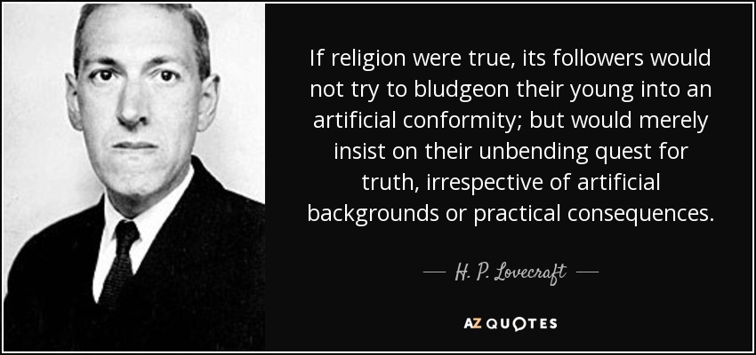 If religion were true, its followers would not try to bludgeon their young into an artificial conformity; but would merely insist on their unbending quest for truth, irrespective of artificial backgrounds or practical consequences. - H. P. Lovecraft