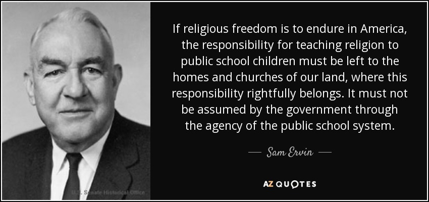 If religious freedom is to endure in America, the responsibility for teaching religion to public school children must be left to the homes and churches of our land, where this responsibility rightfully belongs. It must not be assumed by the government through the agency of the public school system. - Sam Ervin
