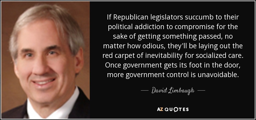If Republican legislators succumb to their political addiction to compromise for the sake of getting something passed, no matter how odious, they'll be laying out the red carpet of inevitability for socialized care. Once government gets its foot in the door, more government control is unavoidable. - David Limbaugh