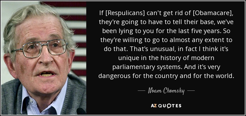 If [Respulicans] can't get rid of [Obamacare], they're going to have to tell their base, we've been lying to you for the last five years. So they're willing to go to almost any extent to do that. That's unusual, in fact I think it's unique in the history of modern parliamentary systems. And it's very dangerous for the country and for the world. - Noam Chomsky