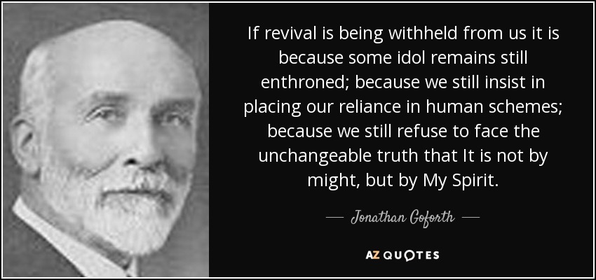 If revival is being withheld from us it is because some idol remains still enthroned; because we still insist in placing our reliance in human schemes; because we still refuse to face the unchangeable truth that It is not by might, but by My Spirit. - Jonathan Goforth