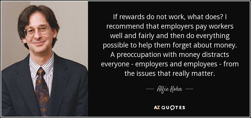If rewards do not work, what does? I recommend that employers pay workers well and fairly and then do everything possible to help them forget about money. A preoccupation with money distracts everyone - employers and employees - from the issues that really matter. - Alfie Kohn