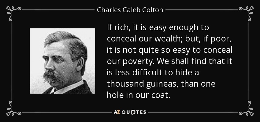 If rich, it is easy enough to conceal our wealth; but, if poor, it is not quite so easy to conceal our poverty. We shall find that it is less difficult to hide a thousand guineas, than one hole in our coat. - Charles Caleb Colton