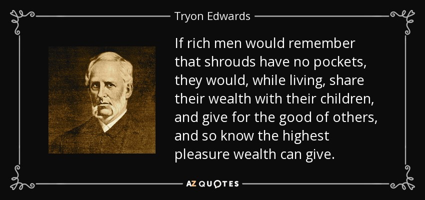If rich men would remember that shrouds have no pockets, they would, while living, share their wealth with their children, and give for the good of others, and so know the highest pleasure wealth can give. - Tryon Edwards