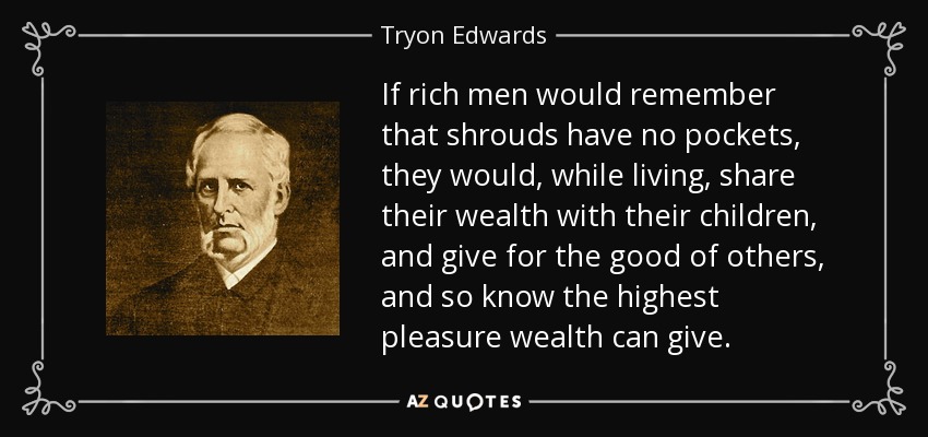 If rich men would remember that shrouds have no pockets, they would, while living, share their wealth with their children, and give for the good of others, and so know the highest pleasure wealth can give. - Tryon Edwards
