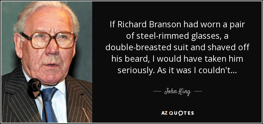 If Richard Branson had worn a pair of steel-rimmed glasses, a double-breasted suit and shaved off his beard, I would have taken him seriously. As it was I couldn't . . . - John King, Baron King of Wartnaby