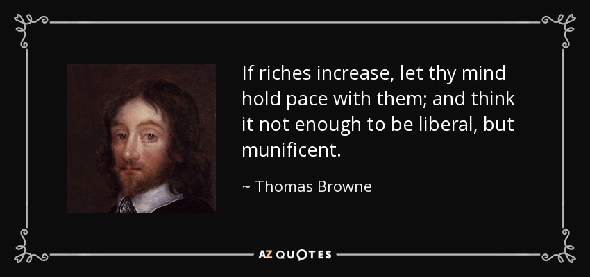 If riches increase, let thy mind hold pace with them; and think it not enough to be liberal, but munificent. - Thomas Browne
