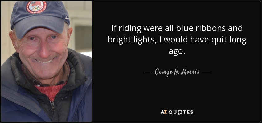 If riding were all blue ribbons and bright lights, I would have quit long ago. - George H. Morris