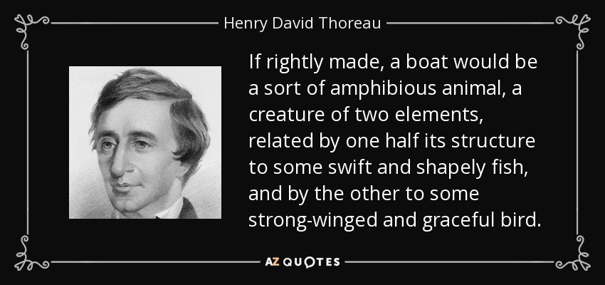 If rightly made, a boat would be a sort of amphibious animal, a creature of two elements, related by one half its structure to some swift and shapely fish, and by the other to some strong-winged and graceful bird. - Henry David Thoreau