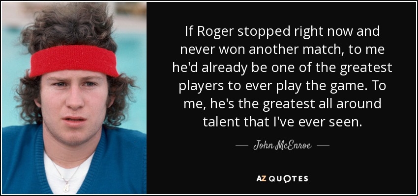 If Roger stopped right now and never won another match, to me he'd already be one of the greatest players to ever play the game. To me, he's the greatest all around talent that I've ever seen. - John McEnroe