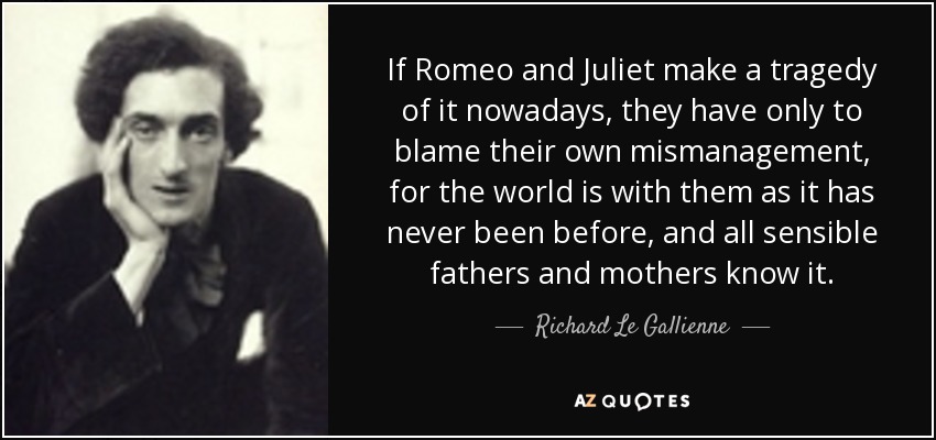 If Romeo and Juliet make a tragedy of it nowadays, they have only to blame their own mismanagement, for the world is with them as it has never been before, and all sensible fathers and mothers know it. - Richard Le Gallienne