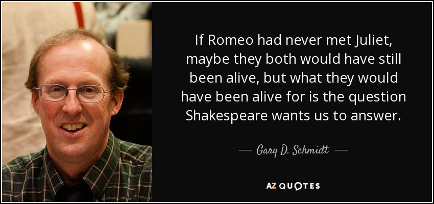 If Romeo had never met Juliet, maybe they both would have still been alive, but what they would have been alive for is the question Shakespeare wants us to answer. - Gary D. Schmidt