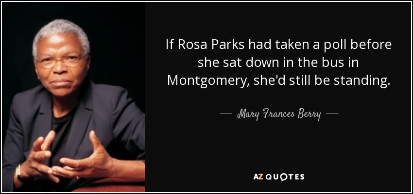 If Rosa Parks had taken a poll before she sat down in the bus in Montgomery, she'd still be standing. - Mary Frances Berry