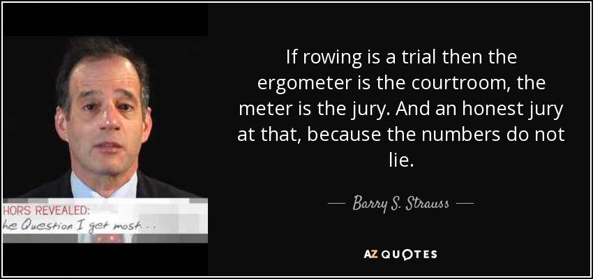 If rowing is a trial then the ergometer is the courtroom, the meter is the jury. And an honest jury at that, because the numbers do not lie. - Barry S. Strauss