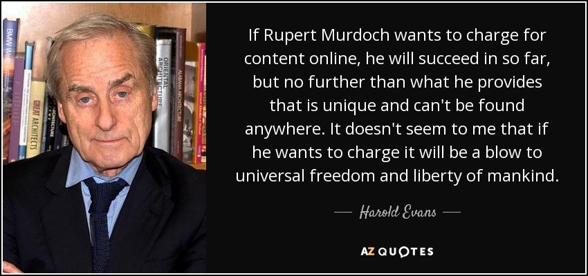 If Rupert Murdoch wants to charge for content online, he will succeed in so far, but no further than what he provides that is unique and can't be found anywhere. It doesn't seem to me that if he wants to charge it will be a blow to universal freedom and liberty of mankind. - Harold Evans