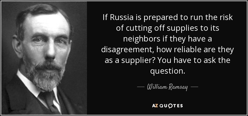 If Russia is prepared to run the risk of cutting off supplies to its neighbors if they have a disagreement, how reliable are they as a supplier? You have to ask the question. - William Ramsay