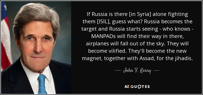 If Russia is there [in Syria] alone fighting them [ISIL], guess what? Russia becomes the target and Russia starts seeing - who knows - MANPADs will find their way in there, airplanes will fall out of the sky. They will become vilified. They'll become the new magnet, together with Assad, for the jihadis. - John F. Kerry