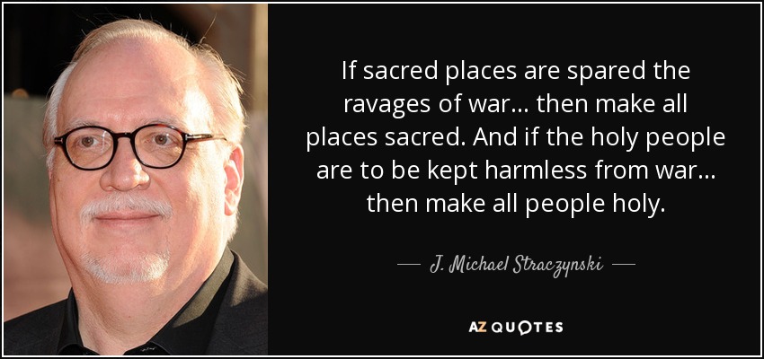 If sacred places are spared the ravages of war... then make all places sacred. And if the holy people are to be kept harmless from war... then make all people holy. - J. Michael Straczynski