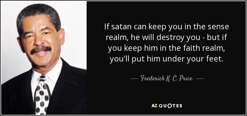 If satan can keep you in the sense realm, he will destroy you - but if you keep him in the faith realm, you'll put him under your feet. - Frederick K. C. Price