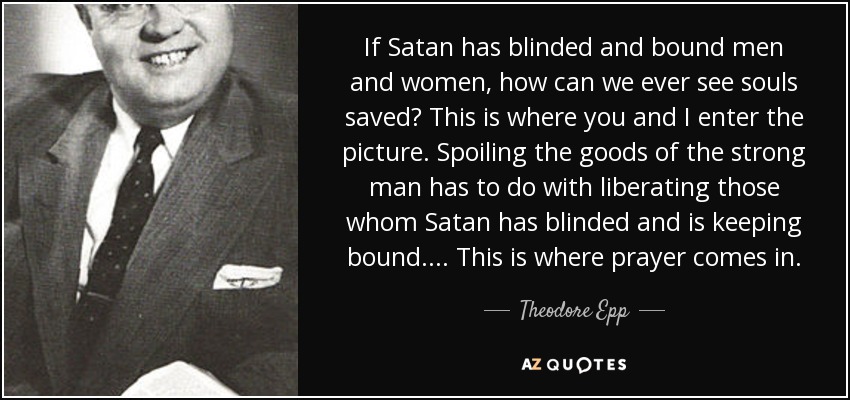 If Satan has blinded and bound men and women, how can we ever see souls saved? This is where you and I enter the picture. Spoiling the goods of the strong man has to do with liberating those whom Satan has blinded and is keeping bound. . . . This is where prayer comes in. - Theodore Epp