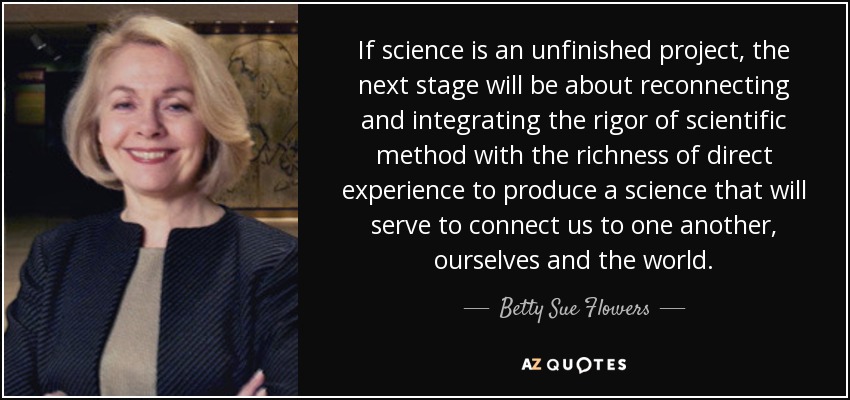 If science is an unfinished project, the next stage will be about reconnecting and integrating the rigor of scientific method with the richness of direct experience to produce a science that will serve to connect us to one another, ourselves and the world. - Betty Sue Flowers