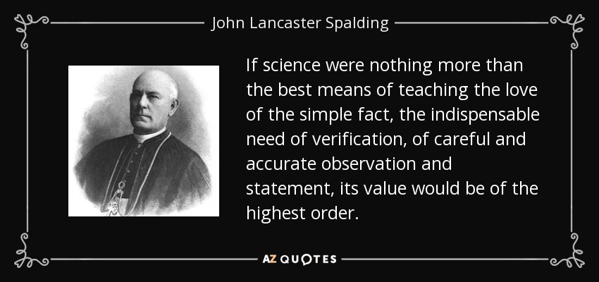 If science were nothing more than the best means of teaching the love of the simple fact, the indispensable need of verification, of careful and accurate observation and statement, its value would be of the highest order. - John Lancaster Spalding
