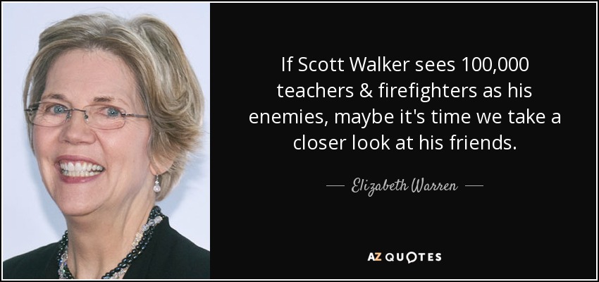 If Scott Walker sees 100,000 teachers & firefighters as his enemies, maybe it's time we take a closer look at his friends. - Elizabeth Warren