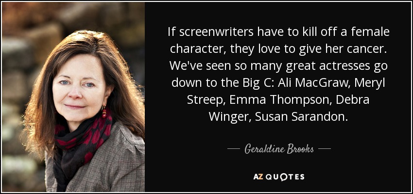 If screenwriters have to kill off a female character, they love to give her cancer. We've seen so many great actresses go down to the Big C: Ali MacGraw, Meryl Streep, Emma Thompson, Debra Winger, Susan Sarandon. - Geraldine Brooks