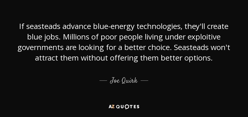If seasteads advance blue-energy technologies, they'll create blue jobs. Millions of poor people living under exploitive governments are looking for a better choice. Seasteads won't attract them without offering them better options. - Joe Quirk