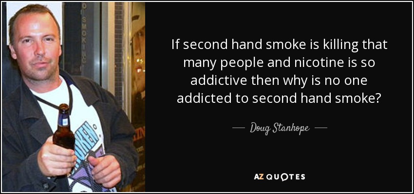 If second hand smoke is killing that many people and nicotine is so addictive then why is no one addicted to second hand smoke? - Doug Stanhope