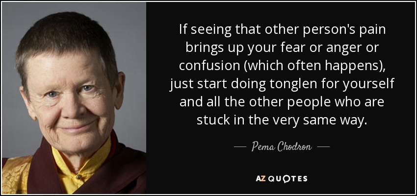 If seeing that other person's pain brings up your fear or anger or confusion (which often happens), just start doing tonglen for yourself and all the other people who are stuck in the very same way. - Pema Chodron