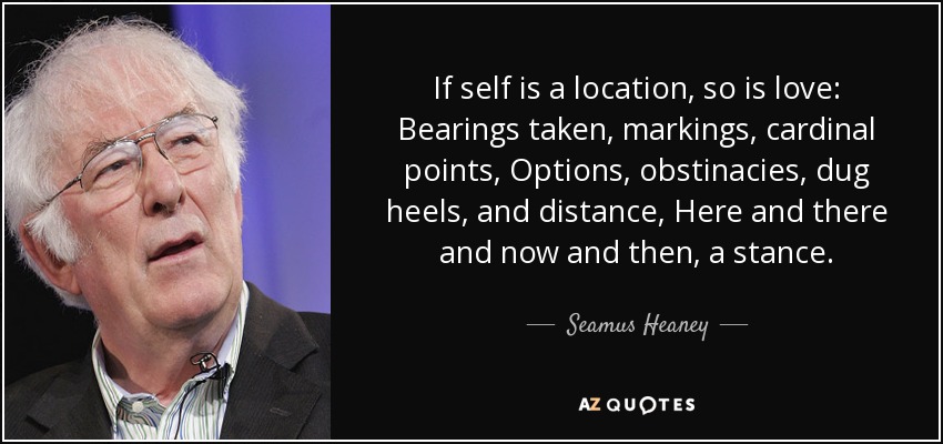 If self is a location, so is love: Bearings taken, markings, cardinal points, Options, obstinacies, dug heels, and distance, Here and there and now and then, a stance. - Seamus Heaney
