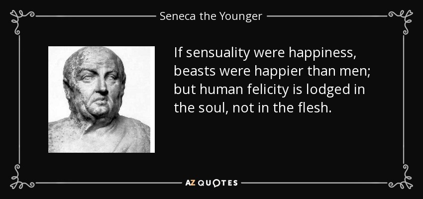 If sensuality were happiness, beasts were happier than men; but human felicity is lodged in the soul, not in the flesh. - Seneca the Younger