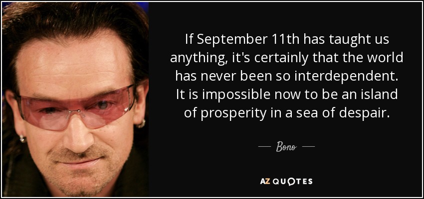 If September 11th has taught us anything, it's certainly that the world has never been so interdependent. It is impossible now to be an island of prosperity in a sea of despair. - Bono