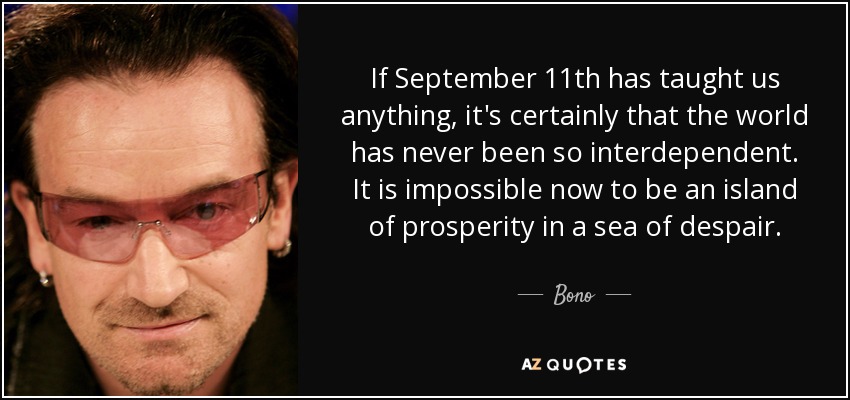 If September 11th has taught us anything, it's certainly that the world has never been so interdependent. It is impossible now to be an island of prosperity in a sea of despair. - Bono