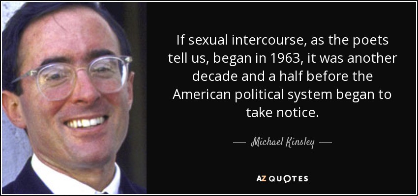 If sexual intercourse, as the poets tell us, began in 1963, it was another decade and a half before the American political system began to take notice. - Michael Kinsley