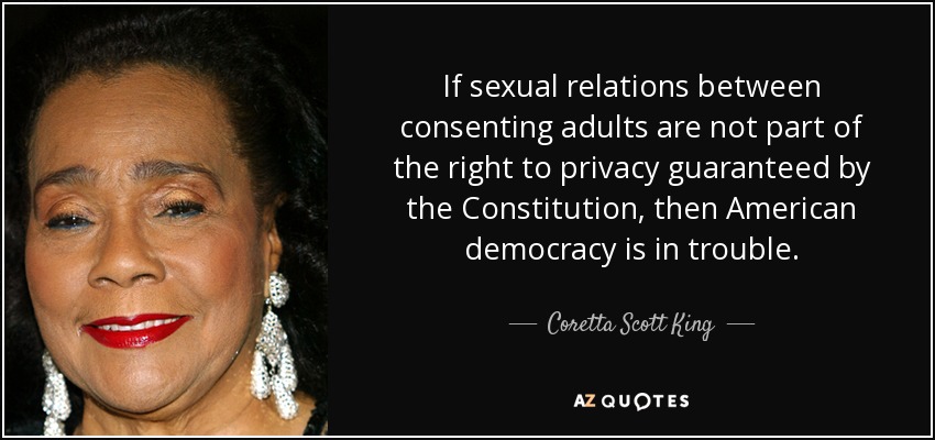 If sexual relations between consenting adults are not part of the right to privacy guaranteed by the Constitution, then American democracy is in trouble. - Coretta Scott King