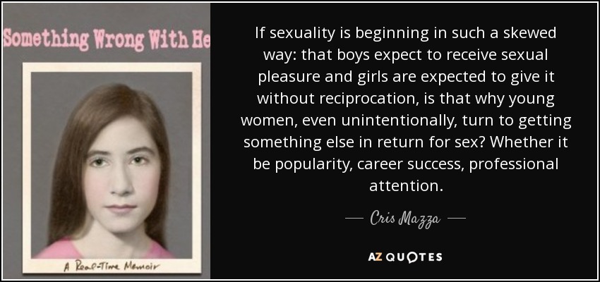 If sexuality is beginning in such a skewed way: that boys expect to receive sexual pleasure and girls are expected to give it without reciprocation, is that why young women, even unintentionally, turn to getting something else in return for sex? Whether it be popularity, career success, professional attention. - Cris Mazza