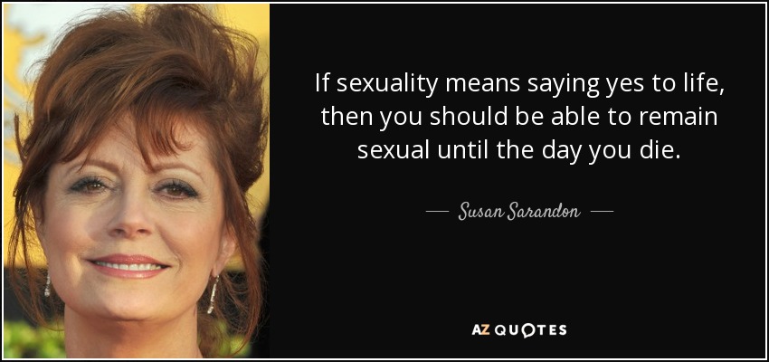 If sexuality means saying yes to life, then you should be able to remain sexual until the day you die. - Susan Sarandon