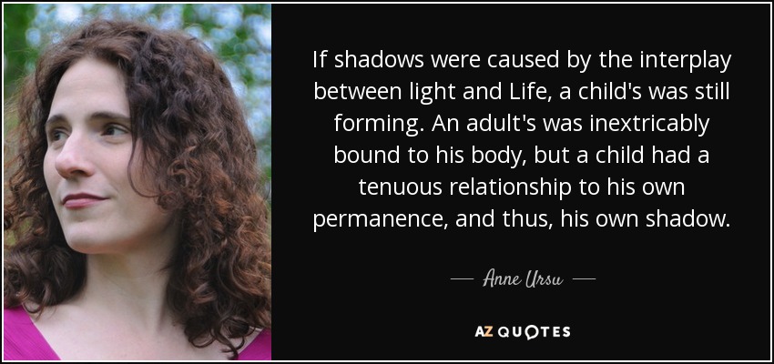 If shadows were caused by the interplay between light and Life, a child's was still forming. An adult's was inextricably bound to his body, but a child had a tenuous relationship to his own permanence, and thus, his own shadow. - Anne Ursu